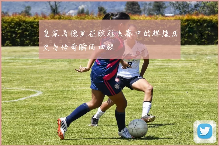 皇家马德里在欧冠决赛中的辉煌历史与传奇瞬间回顾