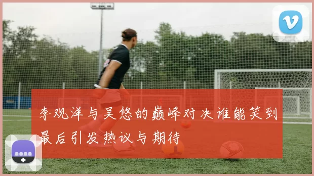 李观洋与吴悠的巅峰对决谁能笑到最后引发热议与期待