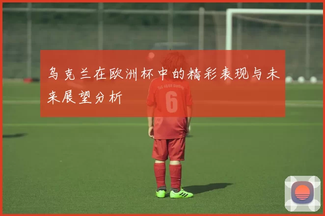 乌克兰在欧洲杯中的精彩表现与未来展望分析