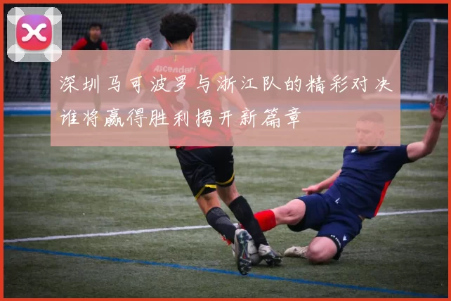 深圳马可波罗与浙江队的精彩对决谁将赢得胜利揭开新篇章
